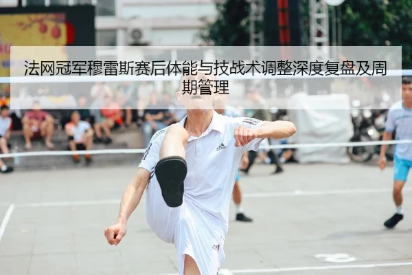 法网冠军穆雷斯赛后体能与技战术调整深度复盘及周期管理