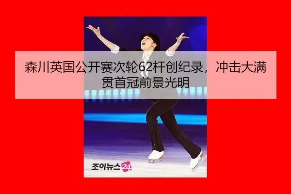 森川英国公开赛次轮62杆创纪录，冲击大满贯首冠前景光明