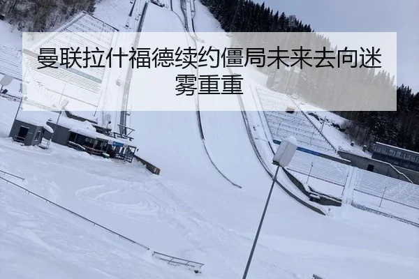 曼联拉什福德续约僵局未来去向迷雾重重