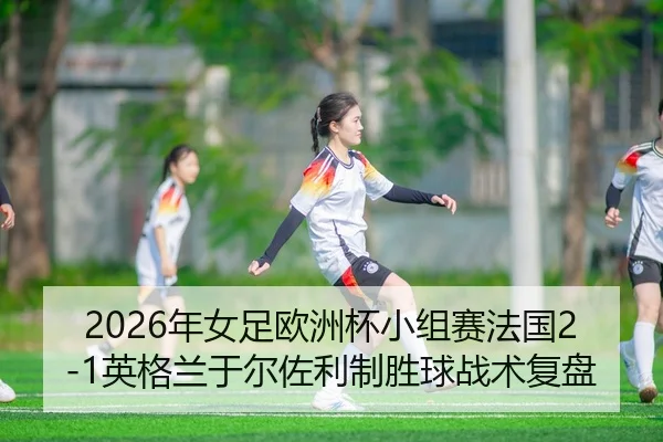 2026年女足欧洲杯小组赛法国2-1英格兰于尔佐利制胜球战术复盘