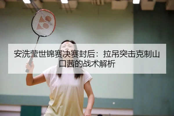 安洗莹世锦赛决赛封后：拉吊突击克制山口茜的战术解析